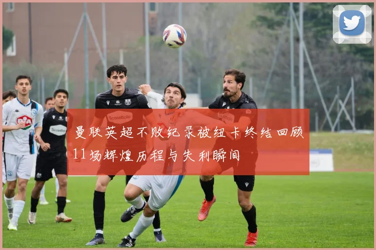 曼联英超不败纪录被纽卡终结回顾11场辉煌历程与失利瞬间