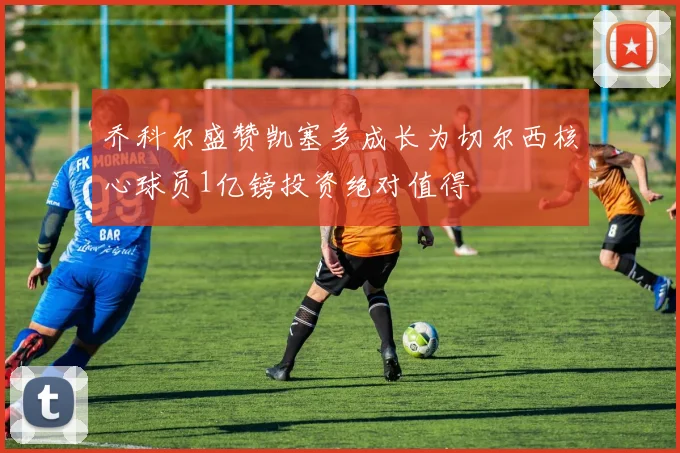 乔科尔盛赞凯塞多成长为切尔西核心球员1亿镑投资绝对值得