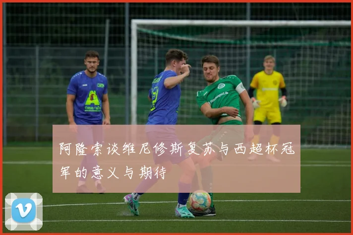 阿隆索谈维尼修斯复苏与西超杯冠军的意义与期待
