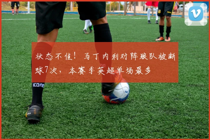 状态不佳！马丁内利对阵狼队被断球7次，本赛季英超单场最多