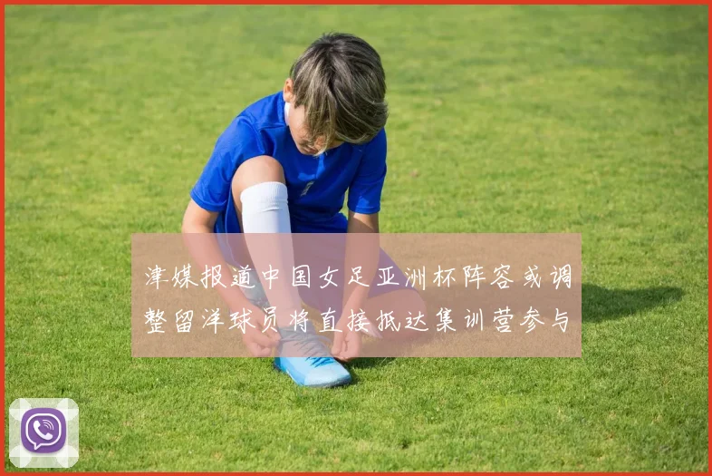 津媒报道中国女足亚洲杯阵容或调整留洋球员将直接抵达集训营参与备战