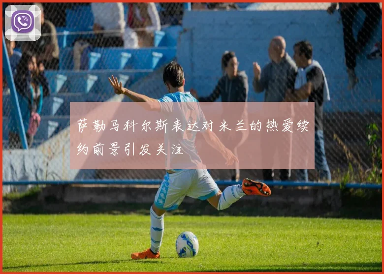 萨勒马科尔斯表达对米兰的热爱续约前景引发关注
