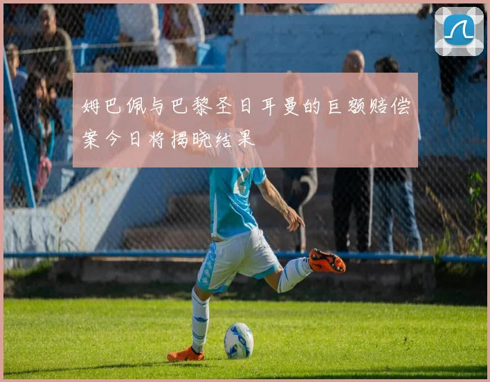 姆巴佩与巴黎圣日耳曼的巨额赔偿案今日将揭晓结果