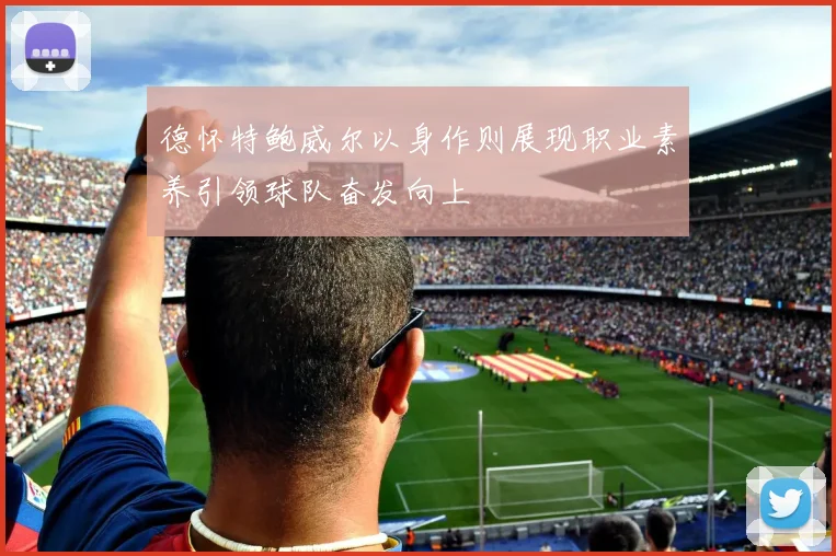 德怀特鲍威尔以身作则展现职业素养引领球队奋发向上