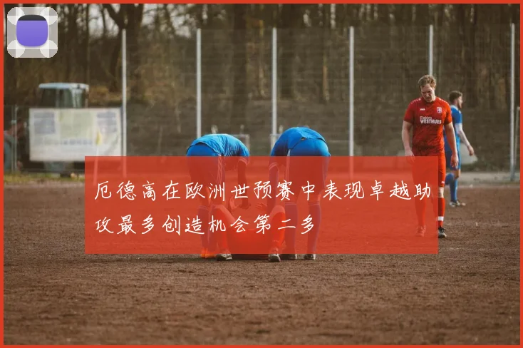 厄德高在欧洲世预赛中表现卓越助攻最多创造机会第二多