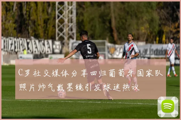C罗社交媒体分享回归葡萄牙国家队照片帅气戴墨镜引发球迷热议