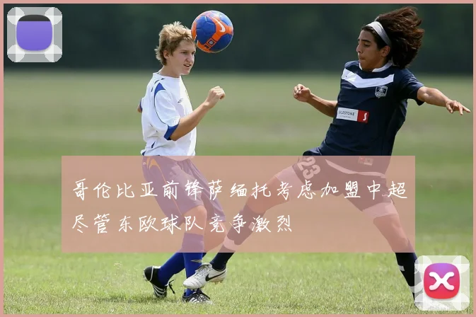 哥伦比亚前锋萨缅托考虑加盟中超尽管东欧球队竞争激烈
