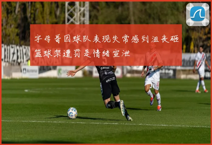 字母哥因球队表现失常感到沮丧砸篮球架遭罚是情绪宣泄