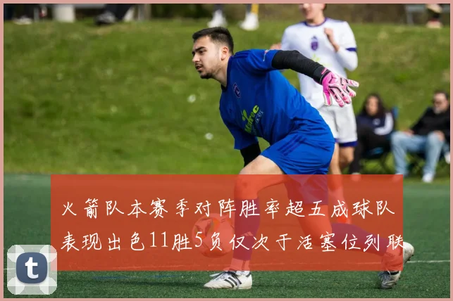 火箭队本赛季对阵胜率超五成球队表现出色11胜5负仅次于活塞位列联盟第二
