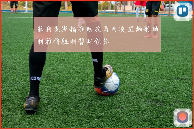 菲利克斯精准助攻马内凌空抽射助利雅得胜利暂时领先