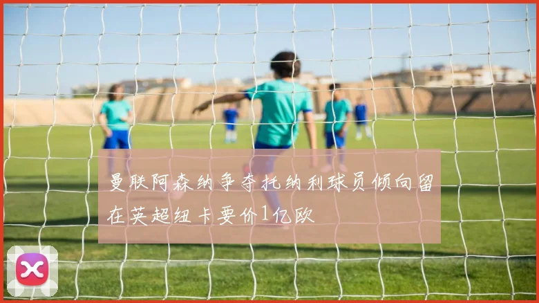 曼联阿森纳争夺托纳利球员倾向留在英超纽卡要价1亿欧