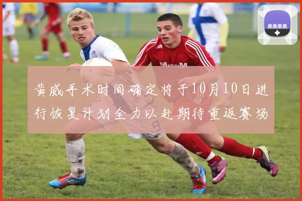 黄威手术时间确定将于10月10日进行恢复计划全力以赴期待重返赛场