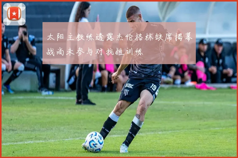 太阳主教练透露杰伦格林缺席揭幕战尚未参与对抗性训练