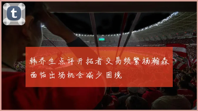 韩乔生点评开拓者交易频繁杨瀚森面临出场机会减少困境