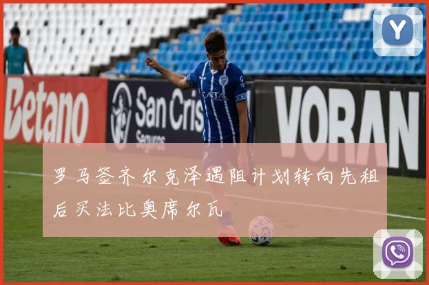 罗马签齐尔克泽遇阻计划转向先租后买法比奥席尔瓦