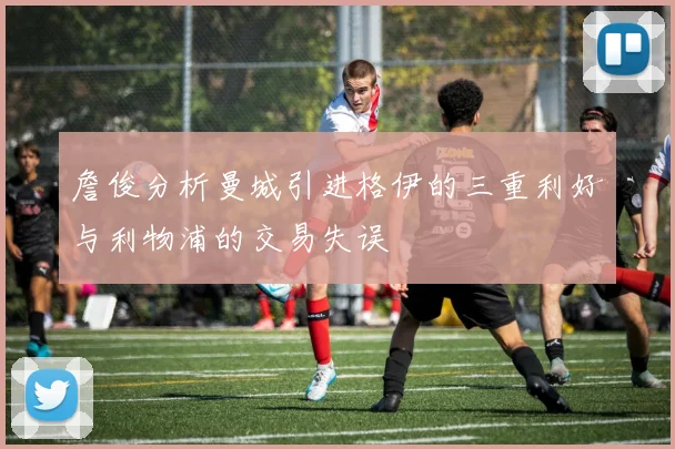 詹俊分析曼城引进格伊的三重利好与利物浦的交易失误
